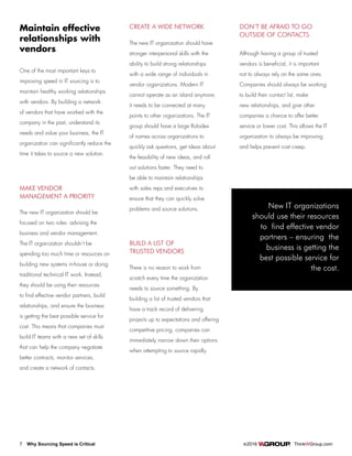 7 Why Sourcing Speed is Critical		 ©2016 ThinkWGroup.com
Drive Your Business
One of the most important keys to
improving speed in IT sourcing is to
maintain healthy working relationships
with vendors. By building a network
of vendors that have worked with the
company in the past, understand its
needs and value your business, the IT
organization can significantly reduce the
time it takes to source a new solution.
Maintain effective
relationships with
vendors
New IT organizations
should use their resources
to find effective vendor
partners – ensuring the
business is getting the
best possible service for
the cost.
MAKE VENDOR
MANAGEMENT A PRIORITY
The new IT organization should be
focused on two roles: advising the
business and vendor management.
The IT organization shouldn’t be
spending too much time or resources on
building new systems in-house or doing
traditional technical IT work. Instead,
they should be using their resources
to find effective vendor partners, build
relationships, and ensure the business
is getting the best possible service for
cost. This means that companies must
build IT teams with a new set of skills
that can help the company negotiate
better contracts, monitor services,
and create a network of contacts.
CREATE A WIDE NETWORK
The new IT organization should have
stronger interpersonal skills with the
ability to build strong relationships
with a wide range of individuals in
vendor organizations. Modern IT
cannot operate as an island anymore;
it needs to be connected at many
points to other organizations. The IT
group should have a large Rolodex
of names across organizations to
quickly ask questions, get ideas about
the feasibility of new ideas, and roll
out solutions faster. They need to
be able to maintain relationships
with sales reps and executives to
ensure that they can quickly solve
problems and source solutions.
BUILD A LIST OF
TRUSTED VENDORS
There is no reason to work from
scratch every time the organization
needs to source something. By
building a list of trusted vendors that
have a track record of delivering
projects up to expectations and offering
competitive pricing, companies can
immediately narrow down their options
when attempting to source rapidly.
DON’T BE AFRAID TO GO
OUTSIDE OF CONTACTS
Although having a group of trusted
vendors is beneficial, it is important
not to always rely on the same ones.
Companies should always be working
to build their contact list, make
new relationships, and give other
companies a chance to offer better
service or lower cost. This allows the IT
organization to always be improving
and helps prevent cost creep.
 
