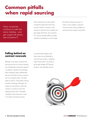 8 Why Sourcing Speed is Critical		 ©2016 ThinkWGroup.com
Drive Your Business
Common pitfalls
when rapid sourcing
Most companies know they need to
increase the speed with which they
source IT solutions. However, many
continue to make the same mistakes and
get caught with slower, less innovative
IT. It can be extremely difficult to break
old habits and develop a new IT model
that allows companies to grow. In
order to source rapidly, companies
must know what common problems to
avoid and work actively to avoid them.
Although it may seem counterintuitive,
leaving more time for contract renewals
may actually help increase the speed of
a company’s overall sourcing strategy.
Most companies vastly underestimate
the time it will take to renew a contract
with an incumbent vendor. This often
leads to overruns, unfavorable contracts,
and lack of leverage. Ultimately, this
creates an environment in which the
company is rushing to ensure that
ongoing services aren’t interrupted
and doesn’t have resources to invest
in innovation and rapid sourcing.
Falling behind on
contract renewals
To prevent these problems and
leave more time and flexibility to
work with new vendors, companies
need to leave about 18 months to
go through strategy, RFP lifecycle,
transition, and unforeseen events.
Many companies
continue to make the
same mistakes – and
get caught with slower,
less innovative IT.
 