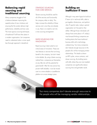 9 Why Sourcing Speed is Critical		 ©2016 ThinkWGroup.com
Drive Your Business
Many companies struggle to find
a balance between improving the
speed-to-value of new initiatives and
ensuring that the vendor delivers high
performance, reliability and low costs.
The more rigorous sourcing techniques
of traditional IT still have their place in
a modern organization, but companies
need to understand when a more rapid,
less thorough approach is beneficial.
Balancing rapid
sourcing and
traditional sourcing
STRATEGIC SOURCING
FOR CORE SERVICES
Slower sourcing should be used for
all of the services and functionality
the company relies on daily. This
helps increase the reliability of these
services and, since they are already
in use, there is no need to rush into
a new sourcing arrangement.
RAPID SOURCING FOR
INNOVATION
Rapid sourcing is best suited to non-
critical areas of innovation. These are
new features or services that can bring
benefit to the company, but don’t need
to be reliable. By using a faster sourcing
method here, companies put themselves
at very little risk with the potential for
great benefit. After the new service has
proven itself valuable, it can be moved
over to a more reliable or cost-effective
platform at a more strategic pace.
Although it may seem logical to build an
IT team rich in technical skills, able to
put together infrastructure, and perform
other IT specific tasks, today’s optimal
organization isn’t focused on that
skillset. Although those individuals will
always have some place in IT, today’s
most forward thinking companies are
building teams that have traditional
business skills with a technology
underpinning. Too many companies
don’t devote enough resources to the
people who will be managing vendor
relationships. This leads to drawn
out RFP cycles, worse contracts, and
slower sourcing. By building teams
with skills where they are most needed,
companies can significantly reduce
sourcing time and get better results.
Building an
inefficient IT team
Too many companies don’t devote enough resources to
the people who will be managing vendor relationships.
 