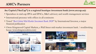 AMC’s Partners
Arc Capital (“ArcCap”) is a regional boutique investment bank (www.arccap.us):
• Specializes in mid-cap IPOs and SPACs, M&A advisory and wealth management services
• International presence with offices in all continents
• Voted “Best Global Mid-Market Investment Bank 2020” by International Investor, a major
financial publication
• Owns Kingswood Capital Markets, a Wall Street mid-market investment bank / stockbroking
house (www.kingswoodcm.com)
 