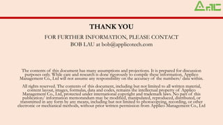 THANK YOU
FOR FURTHER INFORMATION, PLEASE CONTACT
BOB LAU at bob@applicotech.com
The contents of this document has many assumptions and projections. It is prepared for discussion
purposes only. While care and research is done rigorously to compile these information, Applico
Management Co., Ltd will not assume any responsibility on the accuracy of the numbers/ data within.
All rights reserved. The contents of this document, including but not limited to all written material,
content layout, images, formulas, data and codes, remains the intellectual property of Applico
Management Co., Ltd, protected under international copyright and trademark laws. No part of this
publication/ information memorandum may be modified, manipulated, reproduced, distributed, or
transmitted in any form by any means, including but not limited to photocopying, recording, or other
electronic or mechanical methods, without prior written permission from Applico Management Co., Ltd
 