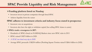 SPAC Provide Liquidity and Risk Management
➢Funding platform listed on Nasdaq:
• Investors invest in private companies through listed SPAC
• Achieve liquidity from the outset
SPAC adheres to investment criteria and industry focus stated in prospectus:
• Investors vote on acquisitions
• Investors also have the right to withdraw capital (but selling SPAC shares is easier)
➢SPACs made a resurgence in 2017:
• Hundreds of SPACs listed on NASDAQ Markets since new SPAC rules in 2011
• SPACs raised US$70 billion in 2020
• A SPAC was listed every day in 2020
• Average SPAC proceeds: US$250 million (Pershing Square Tontine raised US$4.6 billion in 2020)
 