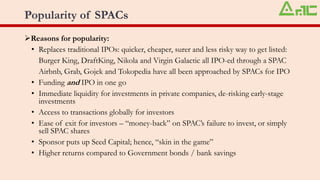 Popularity of SPACs
➢Reasons for popularity:
• Replaces traditional IPOs: quicker, cheaper, surer and less risky way to get listed:
Burger King, DraftKing, Nikola and Virgin Galactic all IPO-ed through a SPAC
Airbnb, Grab, Gojek and Tokopedia have all been approached by SPACs for IPO
• Funding and IPO in one go
• Immediate liquidity for investments in private companies, de-risking early-stage
investments
• Access to transactions globally for investors
• Ease of exit for investors – “money-back” on SPAC’s failure to invest, or simply
sell SPAC shares
• Sponsor puts up Seed Capital; hence, “skin in the game”
• Higher returns compared to Government bonds / bank savings
 