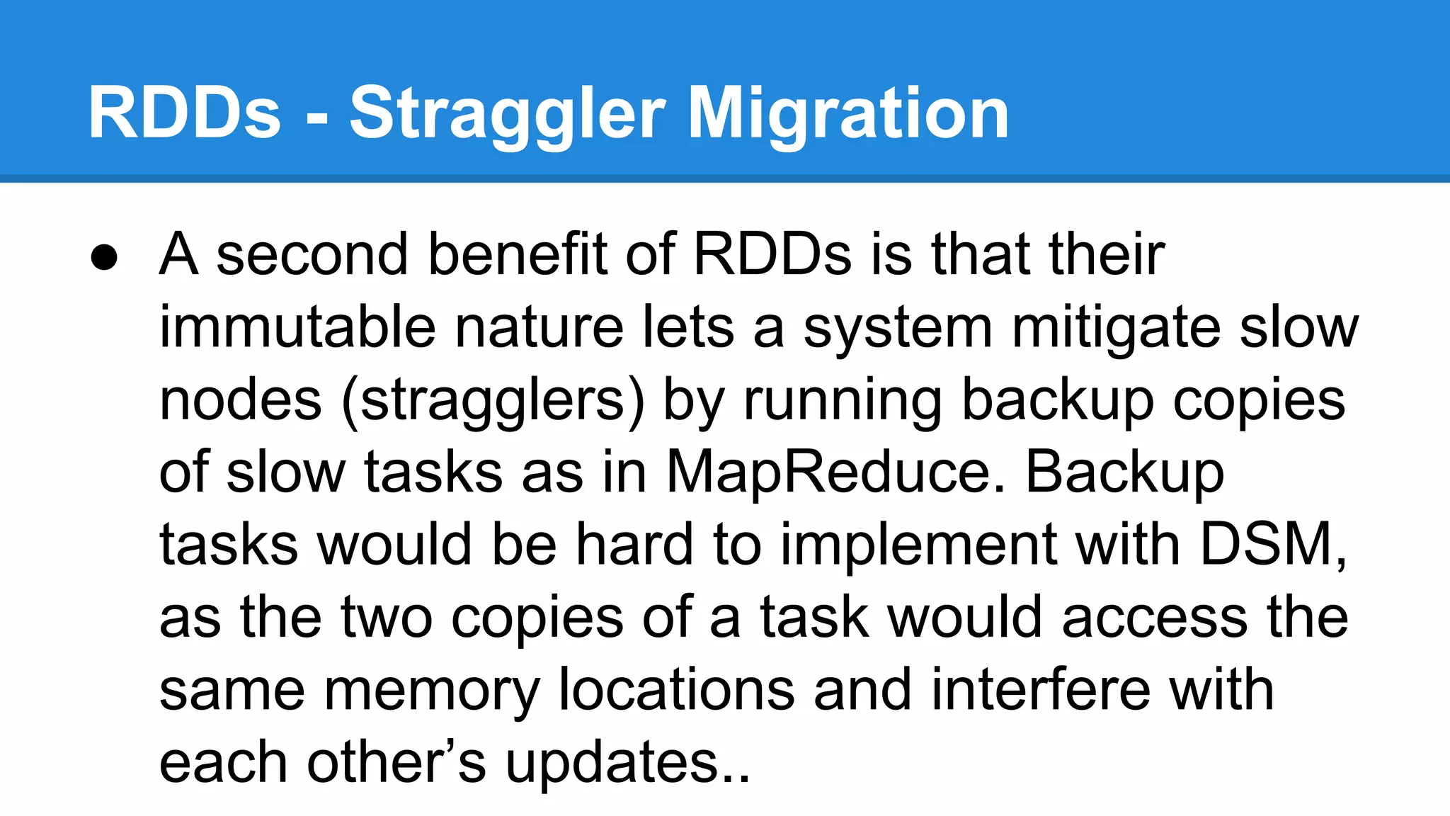 RDDs - Straggler Migration
● A second benefit of RDDs is that their
immutable nature lets a system mitigate slow
nodes (stragglers) by running backup copies
of slow tasks as in MapReduce. Backup
tasks would be hard to implement with DSM,
as the two copies of a task would access the
same memory locations and interfere with
each other’s updates..
 