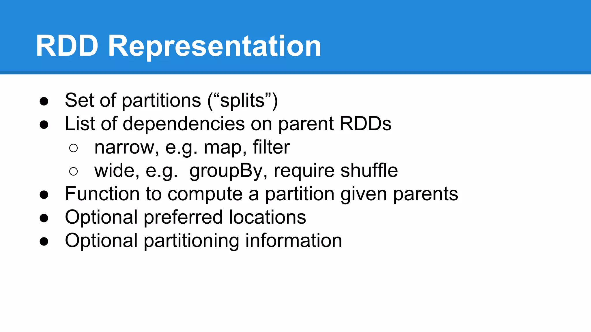 RDD Representation
● Set of partitions (“splits”)
● List of dependencies on parent RDDs
○ narrow, e.g. map, filter
○ wide, e.g. groupBy, require shuffle
● Function to compute a partition given parents
● Optional preferred locations
● Optional partitioning information
 
