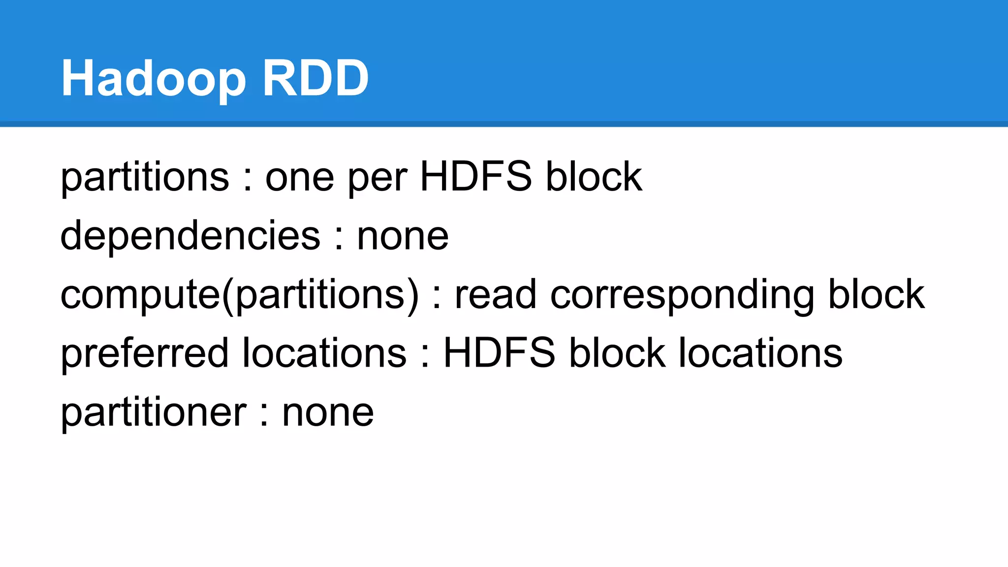 Hadoop RDD
partitions : one per HDFS block
dependencies : none
compute(partitions) : read corresponding block
preferred locations : HDFS block locations
partitioner : none
 