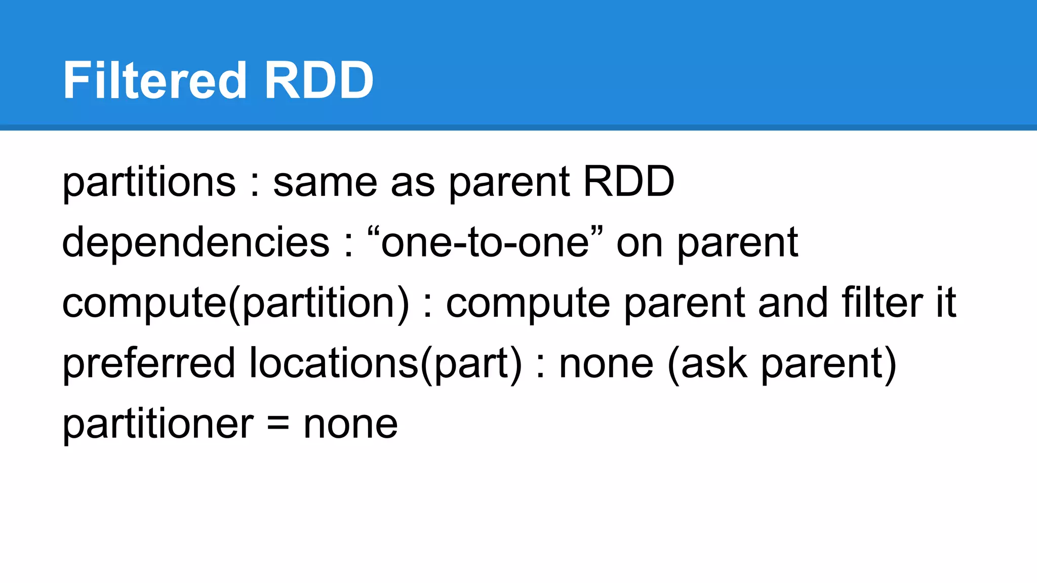 Filtered RDD
partitions : same as parent RDD
dependencies : “one-to-one” on parent
compute(partition) : compute parent and filter it
preferred locations(part) : none (ask parent)
partitioner = none
 