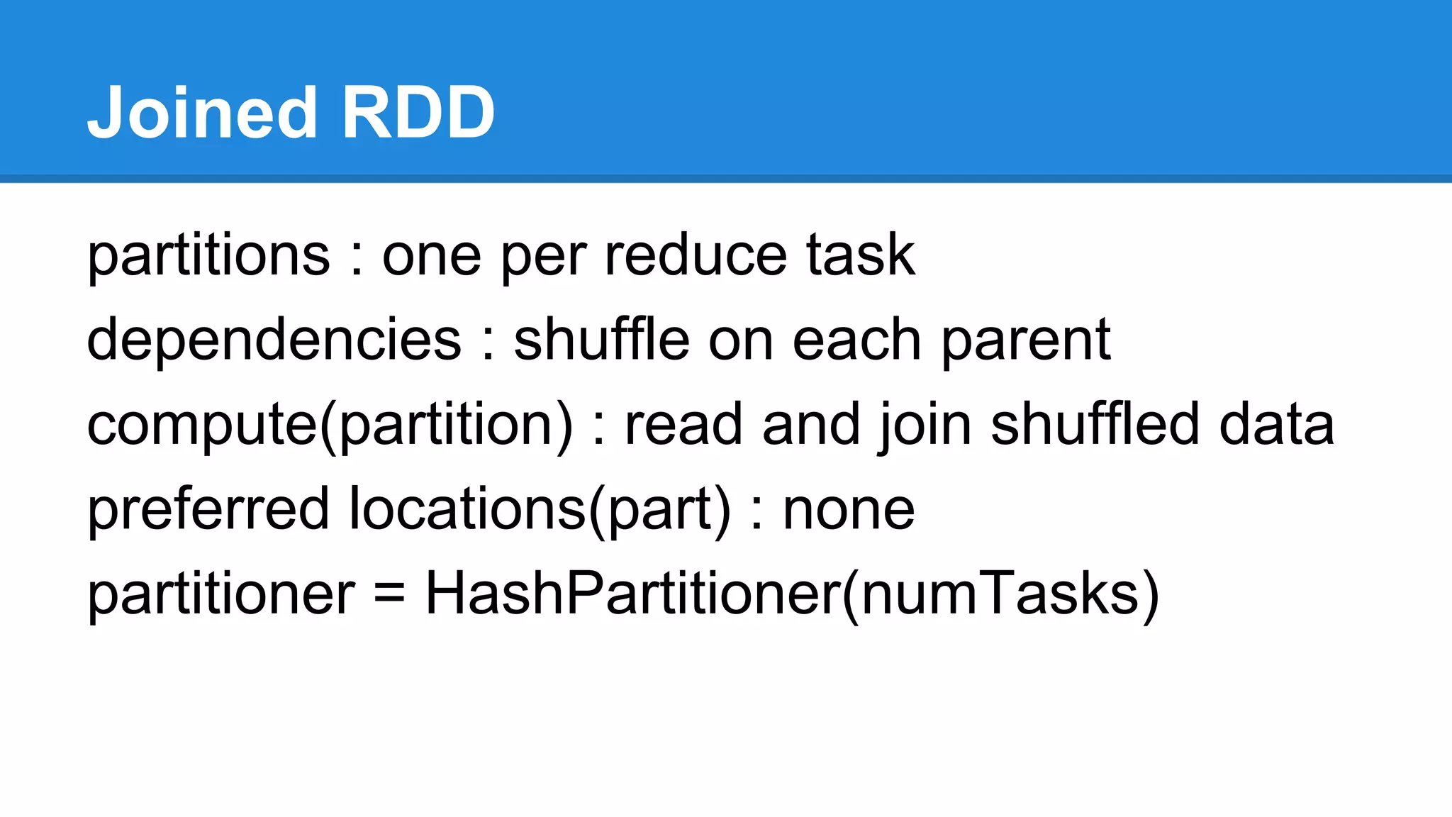 Joined RDD
partitions : one per reduce task
dependencies : shuffle on each parent
compute(partition) : read and join shuffled data
preferred locations(part) : none
partitioner = HashPartitioner(numTasks)
 