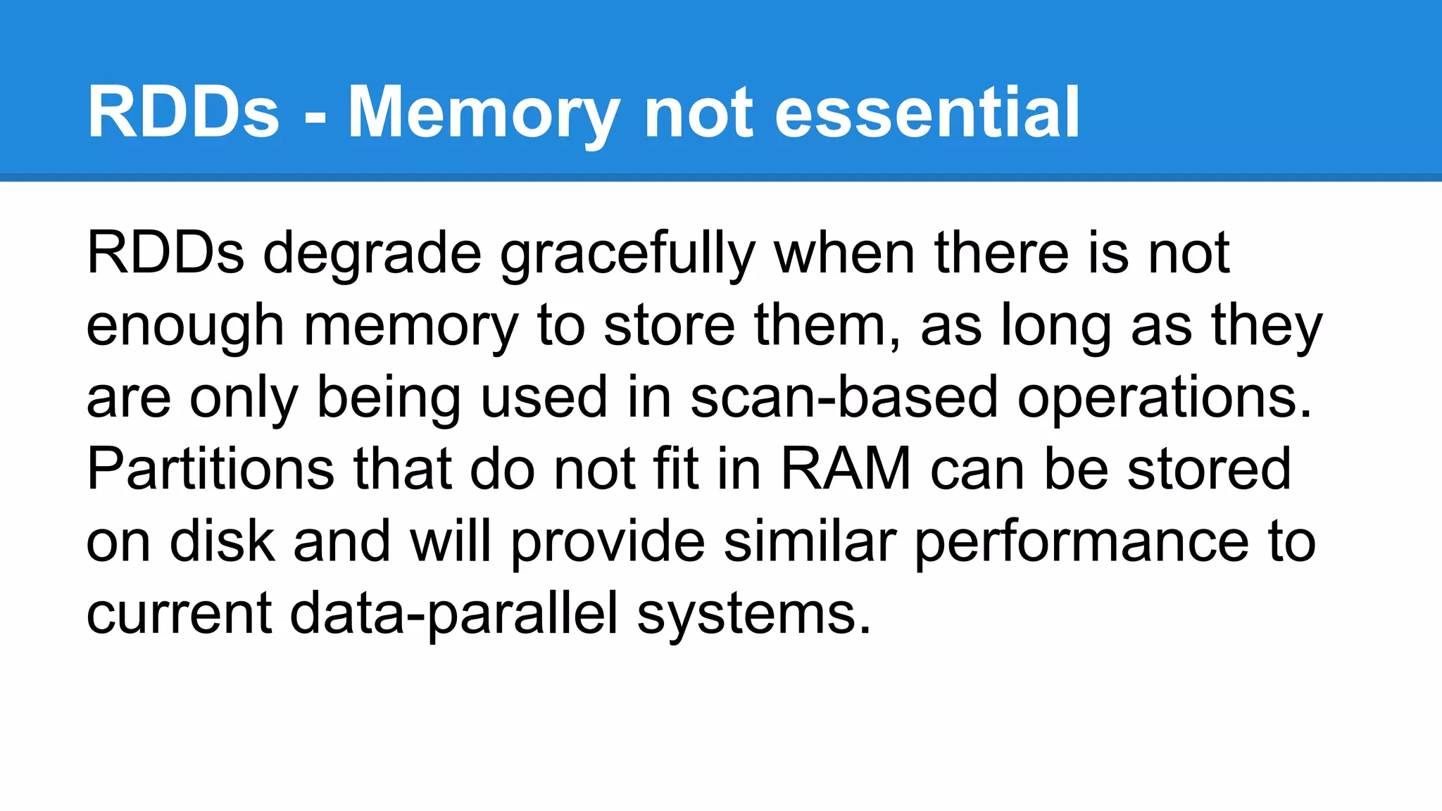 RDDs - Memory not essential
RDDs degrade gracefully when there is not
enough memory to store them, as long as they
are only being used in scan-based operations.
Partitions that do not fit in RAM can be stored
on disk and will provide similar performance to
current data-parallel systems.
 