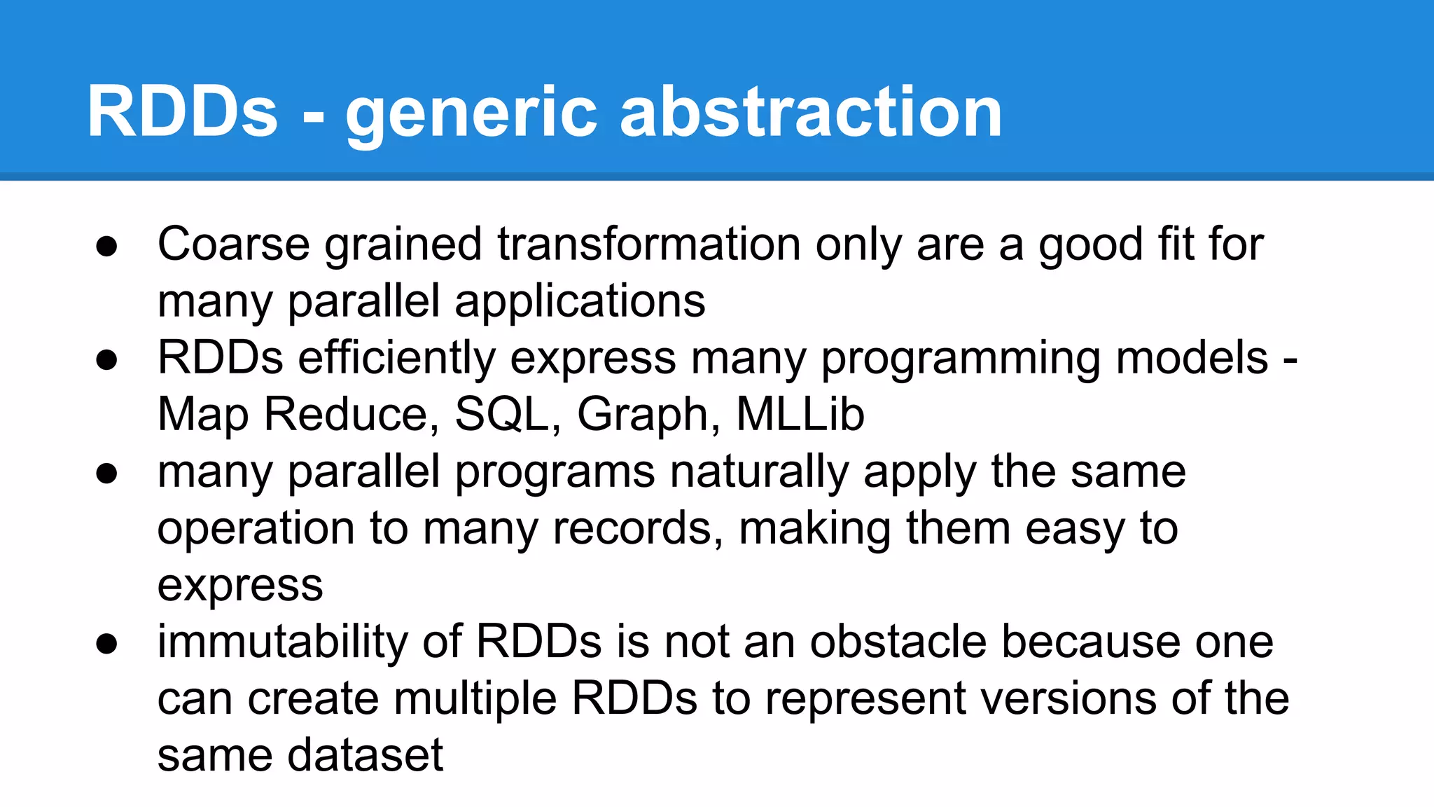 RDDs - generic abstraction
● Coarse grained transformation only are a good fit for
many parallel applications
● RDDs efficiently express many programming models -
Map Reduce, SQL, Graph, MLLib
● many parallel programs naturally apply the same
operation to many records, making them easy to
express
● immutability of RDDs is not an obstacle because one
can create multiple RDDs to represent versions of the
same dataset
 