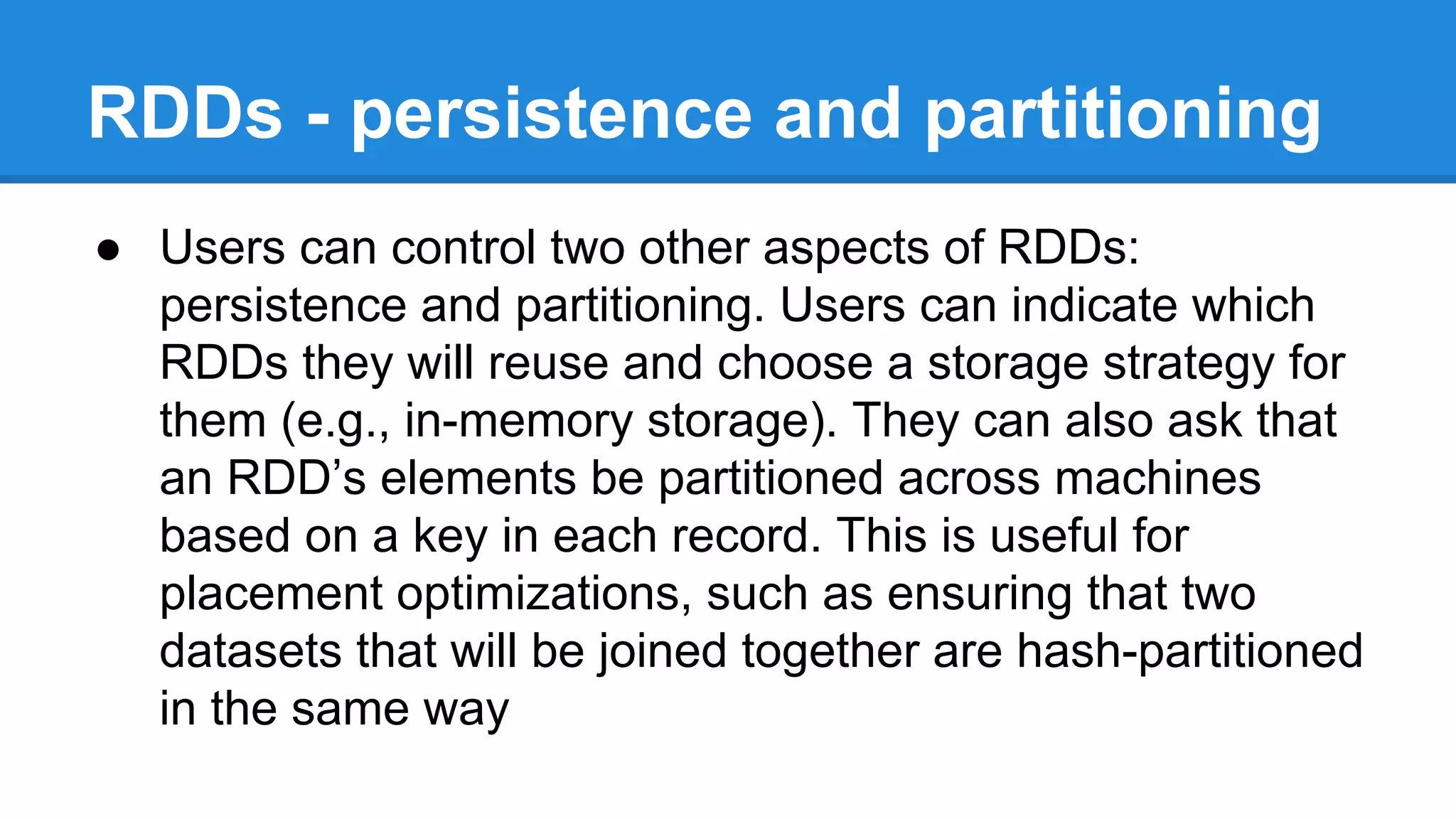 RDDs - persistence and partitioning
● Users can control two other aspects of RDDs:
persistence and partitioning. Users can indicate which
RDDs they will reuse and choose a storage strategy for
them (e.g., in-memory storage). They can also ask that
an RDD’s elements be partitioned across machines
based on a key in each record. This is useful for
placement optimizations, such as ensuring that two
datasets that will be joined together are hash-partitioned
in the same way
 