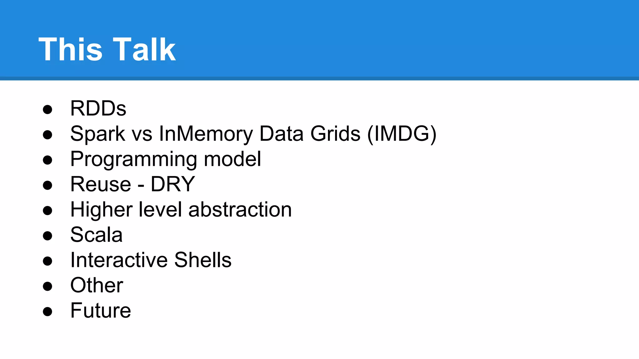 This Talk
● RDDs
● Spark vs InMemory Data Grids (IMDG)
● Programming model
● Reuse - DRY
● Higher level abstraction
● Scala
● Interactive Shells
● Other
● Future
 