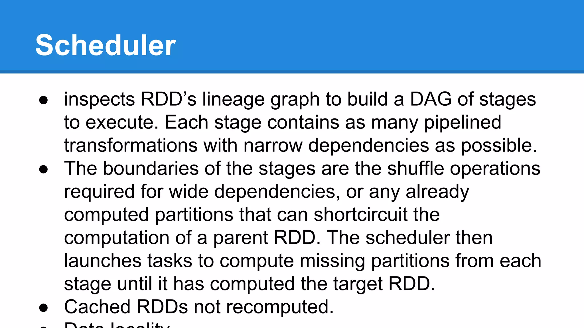 ● inspects RDD’s lineage graph to build a DAG of stages
to execute. Each stage contains as many pipelined
transformations with narrow dependencies as possible.
● The boundaries of the stages are the shuffle operations
required for wide dependencies, or any already
computed partitions that can shortcircuit the
computation of a parent RDD. The scheduler then
launches tasks to compute missing partitions from each
stage until it has computed the target RDD.
● Cached RDDs not recomputed.
Scheduler
 