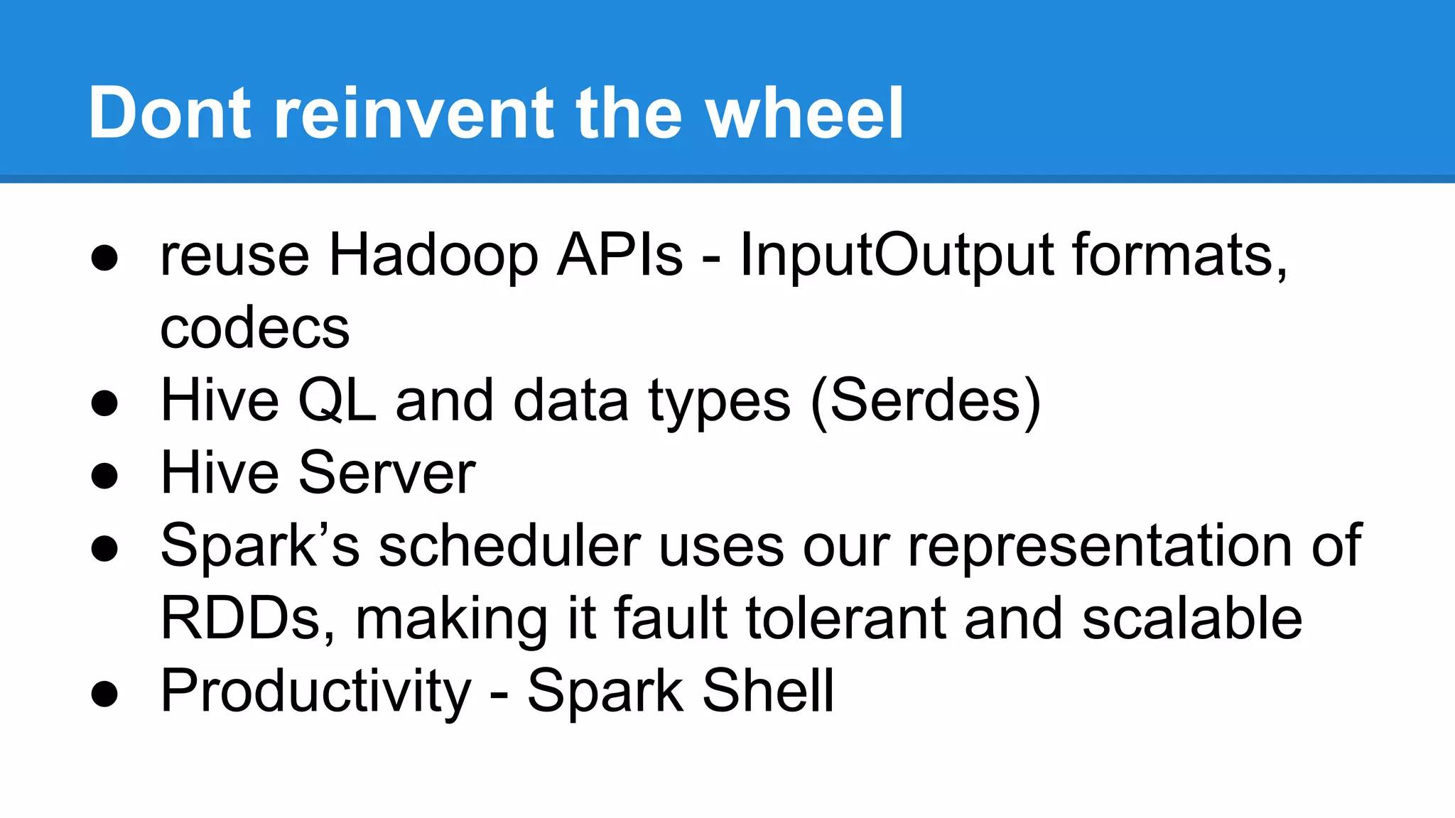 Dont reinvent the wheel
● reuse Hadoop APIs - InputOutput formats,
codecs
● Hive QL and data types (Serdes)
● Hive Server
● Spark’s scheduler uses our representation of
RDDs, making it fault tolerant and scalable
● Productivity - Spark Shell
 