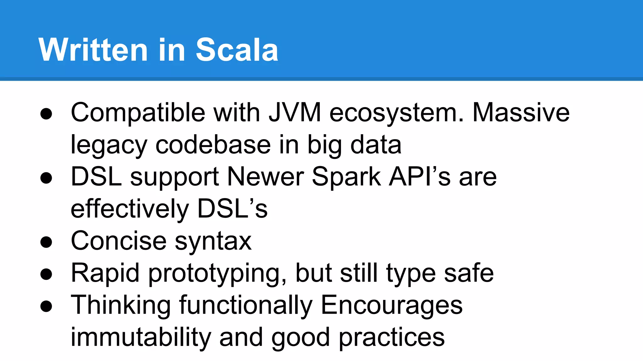 ● Compatible with JVM ecosystem. Massive
legacy codebase in big data
● DSL support Newer Spark API’s are
effectively DSL’s
● Concise syntax
● Rapid prototyping, but still type safe
● Thinking functionally Encourages
immutability and good practices
Written in Scala
 