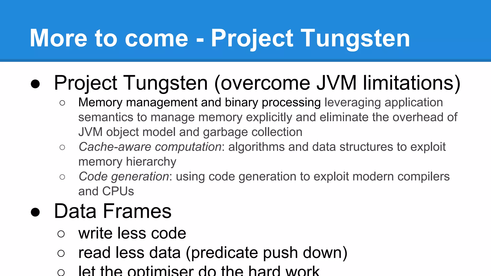 More to come - Project Tungsten
● Project Tungsten (overcome JVM limitations)
○ Memory management and binary processing leveraging application
semantics to manage memory explicitly and eliminate the overhead of
JVM object model and garbage collection
○ Cache-aware computation: algorithms and data structures to exploit
memory hierarchy
○ Code generation: using code generation to exploit modern compilers
and CPUs
● Data Frames
○ write less code
○ read less data (predicate push down)
 