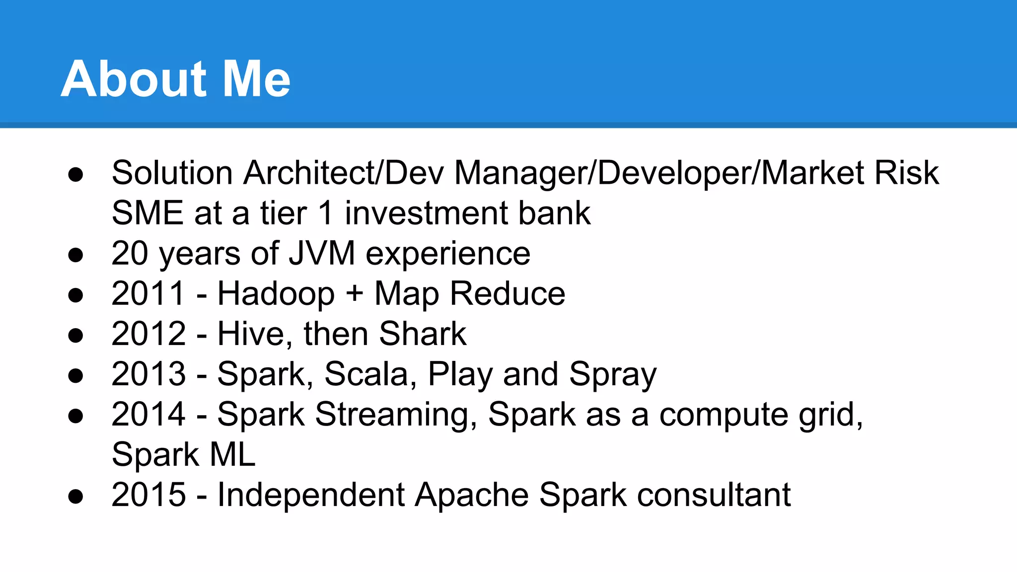 About Me
● Solution Architect/Dev Manager/Developer/Market Risk
SME at a tier 1 investment bank
● 20 years of JVM experience
● 2011 - Hadoop + Map Reduce
● 2012 - Hive, then Shark
● 2013 - Spark, Scala, Play and Spray
● 2014 - Spark Streaming, Spark as a compute grid,
Spark ML
● 2015 - Independent Apache Spark consultant
 