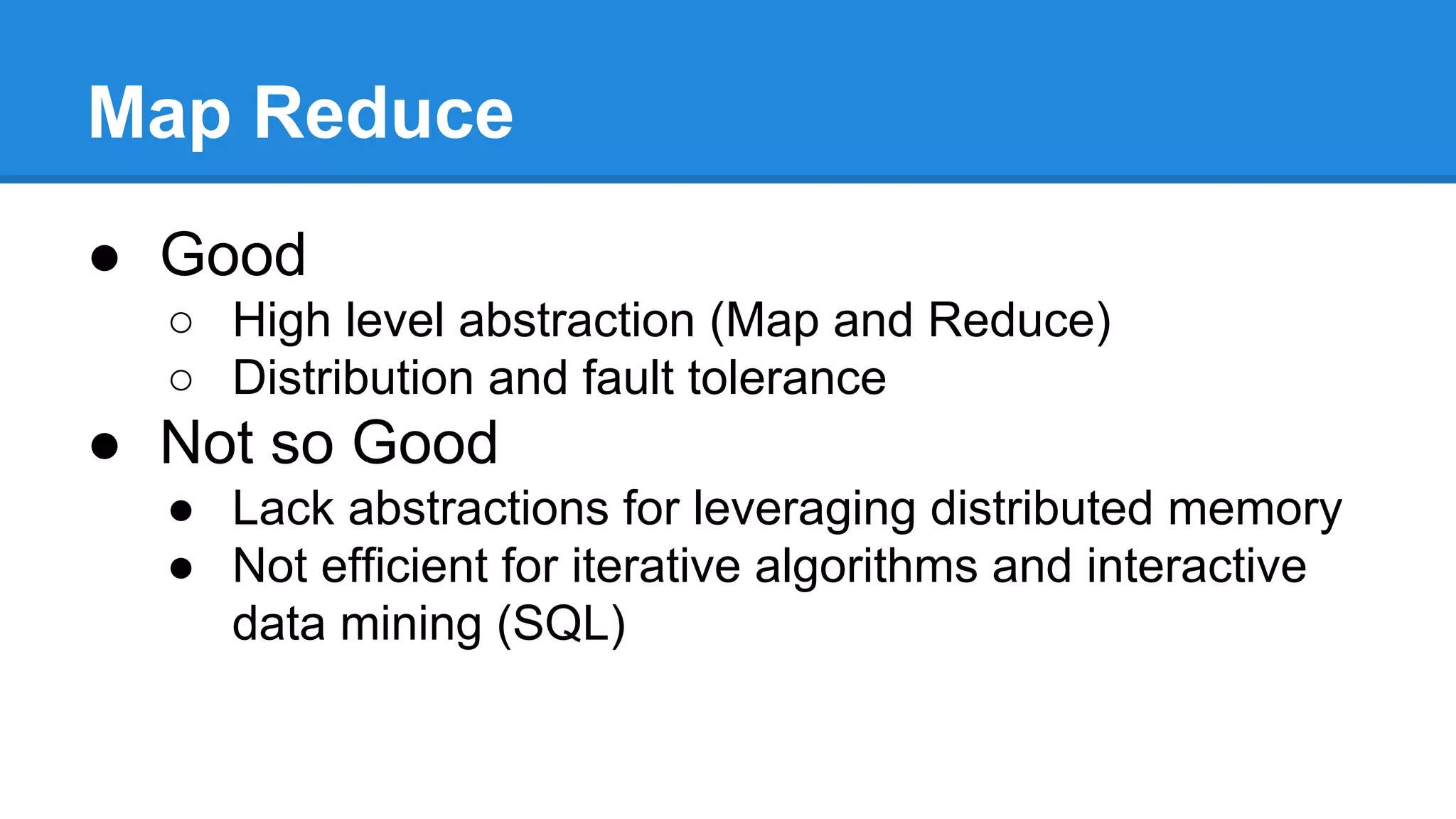 Map Reduce
● Good
○ High level abstraction (Map and Reduce)
○ Distribution and fault tolerance
● Not so Good
● Lack abstractions for leveraging distributed memory
● Not efficient for iterative algorithms and interactive
data mining (SQL)
 