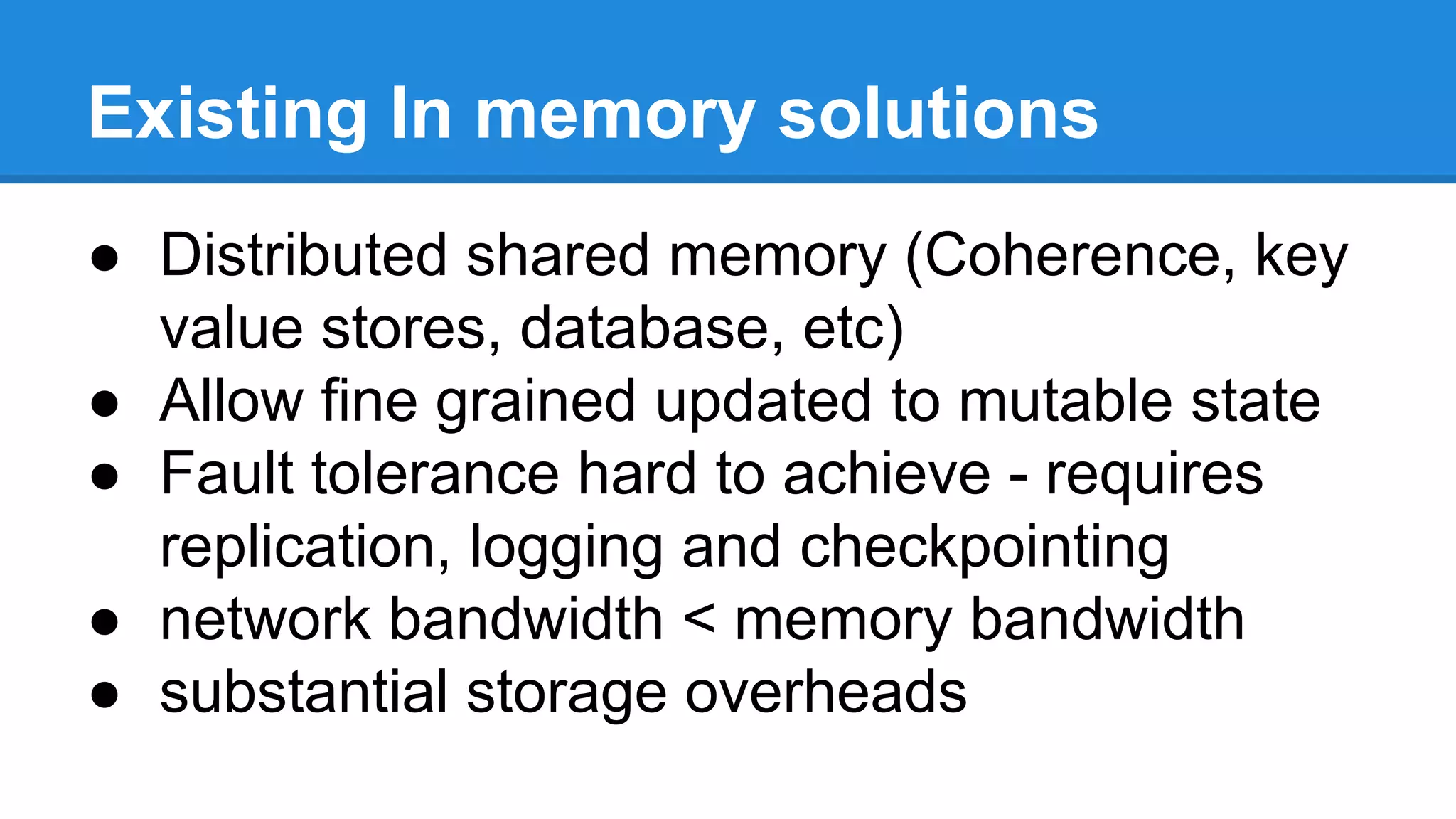 Existing In memory solutions
● Distributed shared memory (Coherence, key
value stores, database, etc)
● Allow fine grained updated to mutable state
● Fault tolerance hard to achieve - requires
replication, logging and checkpointing
● network bandwidth < memory bandwidth
● substantial storage overheads
 
