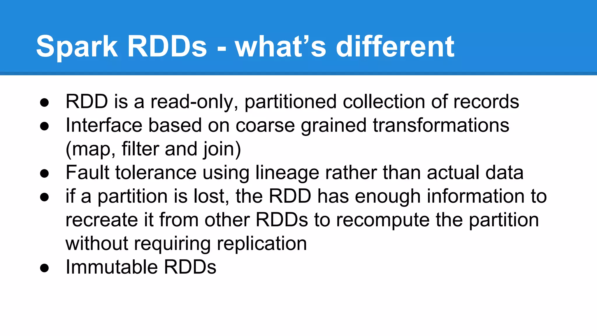 Spark RDDs - what’s different
● RDD is a read-only, partitioned collection of records
● Interface based on coarse grained transformations
(map, filter and join)
● Fault tolerance using lineage rather than actual data
● if a partition is lost, the RDD has enough information to
recreate it from other RDDs to recompute the partition
without requiring replication
● Immutable RDDs
 