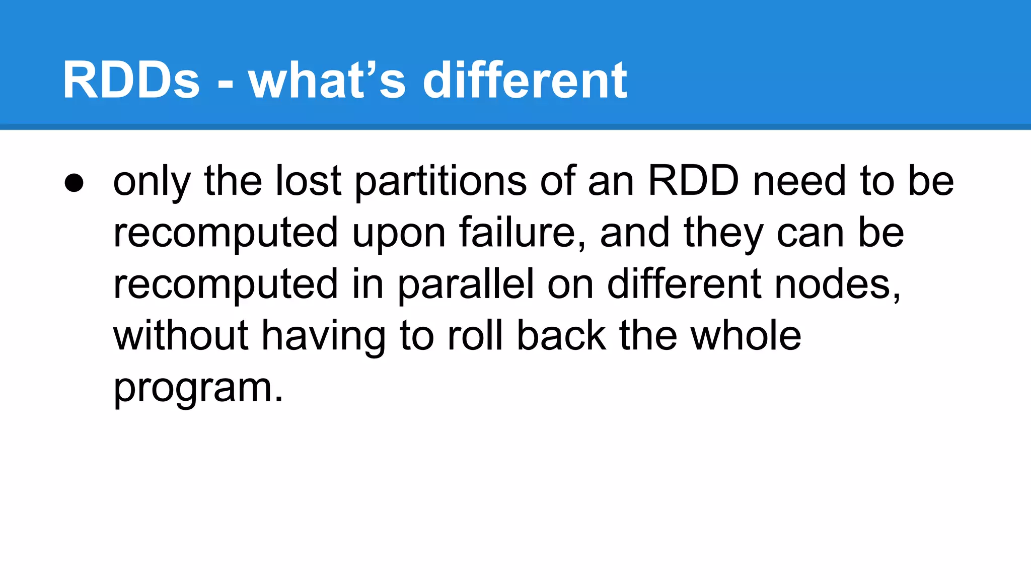 RDDs - what’s different
● only the lost partitions of an RDD need to be
recomputed upon failure, and they can be
recomputed in parallel on different nodes,
without having to roll back the whole
program.
 