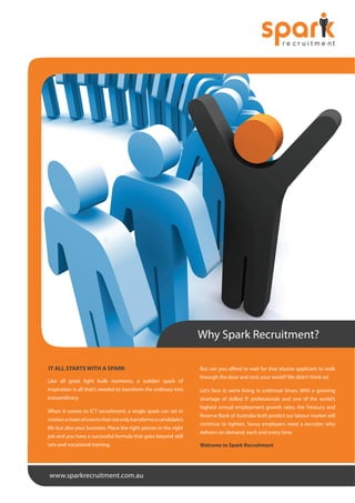 Why Spark Recruitment?
IT ALL STARTS WITH A SPARK
Like all great light bulb moments, a sudden spark of

But can you afford to wait for that elusive applicant to walk
through the door and rock your world? We didn’t think so!

inspiration is all that’s needed to transform the ordinary into

Let’s face it; we’re living in cutthroat times. With a growing

extraordinary.

shortage of skilled IT professionals and one of the world’s

When it comes to ICT recruitment, a single spark can set in
motion a chain of events that not only transforms a candidate’s
life but also your business. Place the right person in the right
job and you have a successful formula that goes beyond skill
sets and vocational training.

www.sparkrecruitment.com.au

highest annual employment growth rates, the Treasury and
Reserve Bank of Australia both predict our labour market will
continue to tighten. Savvy employers need a recruiter who
delivers on demand, each and every time.
Welcome to Spark Recruitment

 