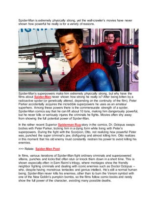 Spider-Man is extremely physically strong, yet the wall-crawler’s movies have never
shown how powerful he really is for a variety of reasons.
Spider-Man’s superpowers make him extremely physically strong, but why have the
films about Spider-Man never shown how strong he really is? After being bitten by a
radioactive spider (or genetically altered, depending on the continuity of the film), Peter
Parker accidentally acquires the incredible superpowers he uses as an amateur
superhero. Among these powers there is the commensurate strength of a spider.
Spider-Man comics say that he can lift about 10 tons, making him dangerously powerful,
but he never kills or seriously injures the criminals he fights. Movies often shy away
from showing the full potential power of Spider-Man.
In the rather recent Superior Spiderman Rug story in the comics, Dr. Octopus swaps
bodies with Peter Parker, locking him in a dying form while living with Peter’s
superpowers. During the fight with the Scorpion, Otto, not realizing how powerful Peter
was, punched the super criminal’s jaw, disfiguring and almost killing him. Otto realizes
in this moment that his old enemy must constantly restrain his power to avoid killing his
enemies.
>>> Relate: Spider-Man Post
In films, various iterations of Spider-Man fight ordinary criminals and superpowered
villains, punches and kicks that often stun or knock them down in a short time. This is
shown especially often in Sam Raimi’s trilogy, where montages show the friendly
neighbor fighting criminals and dealing with iconic enemies such as Doctor Octopus –
who, despite having monstrous tentacles and genius intellect, He’s still a normal human
being. Spider-Man never kills his enemies, other than to burn the Venom symbol with
one of the New Goblin’s pumpkin bombs, so the films follow comic books and rarely
show the full power of the character, avoiding many possible deaths.
 