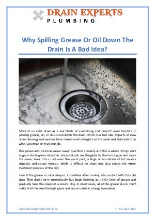 www.drainexpertsplumbing.ca +1 416-602-7886
Why Spilling Grease Or Oil Down The
Drain Is A Bad Idea?
Most of us treat drain as a wormhole of everything and doesn’t even hesitate in
pouring grease, oil, or also scrub down the drain, which is a bad idea. Experts of new
drain cleaning and services have shared useful insights on the same and elaborated on
what you must or must not do.
The grease and oil alone cause sewer overflow annually and this is where things start
to go in the haywire direction. Grease & oils are the globs to the home pipe and block
the sewer lines. This is not even the worst part; a large accumulation of fat creates
deposits and soapy messes, which is difficult to clean and also blocks the water
treatment process of the city.
Even if the grease or oil is a liquid, it solidifies after coming into contact with the cold
pipe. They don’t form immediately but begin forming as a thin layer of grease and
gradually take the shape of a severe clog. In most cases, all of the grease & oils don’t
make it all the way through pipes and accumulate in a large formation.
 