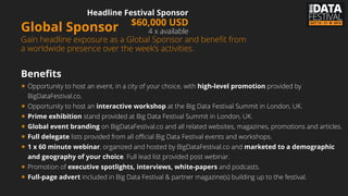 Global Sponsor
Gain headline exposure as a Global Sponsor and beneﬁt
from a worldwide presence over the week’s activities.
Beneﬁts
★ Opportunity to host an event, in a city of your choice, with high-level promotion provided by
BigDataFestival.co.
★ Opportunity to host an interactive workshop at the Big Data Festival Summit in London, UK.
★ Prime exhibition stand provided at Big Data Festival Summit in London, UK.
★ Global event branding on BigDataFestival.co and all related websites, magazines, promotions and
articles.
★ Full delegate lists provided from all official Big Data Festival events and workshops.
★ 1 x 60 minute webinar, organized and hosted by BigDataFestival.co and marketed to a
demographic and geography of your choice. Full lead list provided post webinar.
★ Promotion of executive spotlights, interviews, white-papers and podcasts.
★ Full-page advert included in Big Data Festival & partner magazine(s) building up to the festival.
Headline Festival Sponsor
$60,000 USD
4 x available
Tuesday, 8 July 14
 