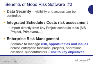 © Risk Decisions, 2015
Benefits of Good Risk Software #2
• Data Security - visibility and access can be
controlled
• Integrated Schedule / Costs risk assessment
 Import directly from key Project schedule tools (MS
Project, Primavera…)
• Enterprise Risk Management
 Scalable to manage risk, opportunities and issues
across enterprise functions, projects, operations,
divisions, subcontractors – link to key objectives
 