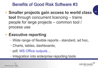 © Risk Decisions, 2015
• Smaller projects gain access to world class
tool through concurrent licencing – trains
people for large projects – common tool /
process use
• Executive reporting
 Wide range of flexible reports - standard, ad hoc,
 Charts, tables, dashboards,
 pdf, MS Office outputs…
 Integration into enterprise reporting tools
11
Benefits of Good Risk Software #3
 