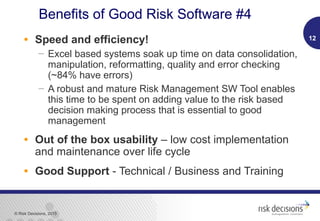 © Risk Decisions, 2015
• Speed and efficiency!
 Excel based systems soak up time on data consolidation,
manipulation, reformatting, quality and error checking
(~84% have errors)
 A robust and mature Risk Management SW Tool enables
this time to be spent on adding value to the risk based
decision making process that is essential to good
management
• Out of the box usability – low cost implementation
and maintenance over life cycle
• Good Support - Technical / Business and Training
12
Benefits of Good Risk Software #4
 