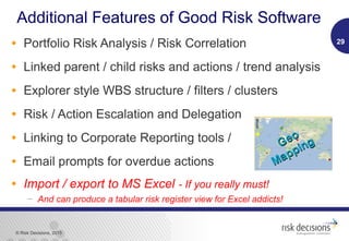 © Risk Decisions, 2015
Additional Features of Good Risk Software
• Portfolio Risk Analysis / Risk Correlation
• Linked parent / child risks and actions / trend analysis
• Explorer style WBS structure / filters / clusters
• Risk / Action Escalation and Delegation
• Linking to Corporate Reporting tools /
• Email prompts for overdue actions
• Import / export to MS Excel - If you really must!
 And can produce a tabular risk register view for Excel addicts!
29
Geo
Geo
Mapping
Mapping
 