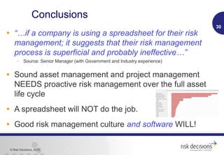 © Risk Decisions, 2015
Conclusions
• “…if a company is using a spreadsheet for their risk
management; it suggests that their risk management
process is superficial and probably ineffective…”
 Source: Senior Manager (with Government and Industry experience)
• Sound asset management and project management
NEEDS proactive risk management over the full asset
life cycle
• A spreadsheet will NOT do the job.
• Good risk management culture and software WILL!
30
 