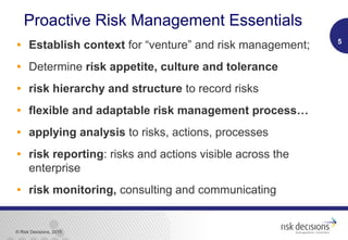 © Risk Decisions, 2015
Proactive Risk Management Essentials
• Establish context for “venture” and risk management;
• Determine risk appetite, culture and tolerance
• risk hierarchy and structure to record risks
• flexible and adaptable risk management process…
• applying analysis to risks, actions, processes
• risk reporting: risks and actions visible across the
enterprise
• risk monitoring, consulting and communicating
5
 