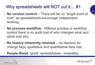 © Risk Decisions, 2015
Why spreadsheets will NOT cut it… #1
• No version control – There will be no “single point of
truth” as spreadsheets encourage independent
working.
• No process workflow - Without process or workflow
control there is no audit trail of who changed what and
when and why
• No history inherently retained – no reasons for
change kept, qualitative and quantitative data lost.
• People Break “good” spreadsheets - invariably…
6
 