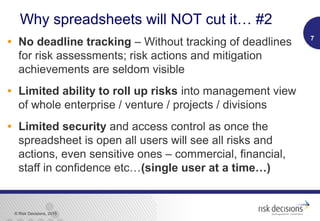© Risk Decisions, 2015
Why spreadsheets will NOT cut it… #2
• No deadline tracking – Without tracking of deadlines
for risk assessments; risk actions and mitigation
achievements are seldom visible
• Limited ability to roll up risks into management view
of whole enterprise / venture / projects / divisions
• Limited security and access control as once the
spreadsheet is open all users will see all risks and
actions, even sensitive ones – commercial, financial,
staff in confidence etc…(single user at a time…)
7
 