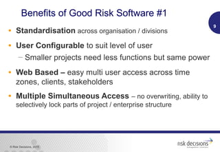 © Risk Decisions, 2015
Benefits of Good Risk Software #1
• Standardisation across organisation / divisions
• User Configurable to suit level of user
 Smaller projects need less functions but same power
• Web Based – easy multi user access across time
zones, clients, stakeholders
• Multiple Simultaneous Access – no overwriting, ability to
selectively lock parts of project / enterprise structure
9
 