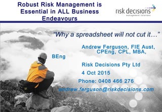 Robust Risk Management is
Essential in ALL Business
Endeavours
“Why a spreadsheet will not cut it…”
Andrew Ferguson, FIE Aust,
CPEng, CPL, MBA,
BEng
Risk Decisions Pty Ltd
4 Oct 2015
Phone: 0408 466 276
andrew.ferguson@riskdecisions.com
 