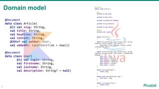 12
Domain model
@Document
data class Article(
@Id val slug: String,
val title: String,
val headline: String,
val content: String,
@DBRef val author: User,
val addedAt: LocalDateTime = now())
@Document
data class User(
@Id val login: String,
val firstname: String,
val lastname: String,
val description: String? = null)
@Document
public class Article {
@Id
private String slug;
private String title;
private LocalDateTime addedAt;
private String headline;
private String content;
@DBRef
private User author;
public Article() {
}
public Article(String slug, String title, String
headline, String content, User author) {
this(slug, title, headline, content, author,
LocalDateTime.now());
}
public Article(String slug, String title, String
headline, String content, User author, LocalDateTime
addedAt) {
this.slug = slug;
this.title = title;
this.addedAt = addedAt;
this.headline = headline;
this.content = content;
this.author = author;
}
public String getSlug() {
return slug;
}
public void setSlug(String slug) {
this.slug = slug;
}
public String getTitle() {
return title;
}
 