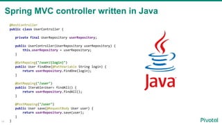 14
@RestController
public class UserController {
private final UserRepository userRepository;
public UserController(UserRepository userRepository) {
this.userRepository = userRepository;
}
@GetMapping("/user/{login}")
public User findOne(@PathVariable String login) {
return userRepository.findOne(login);
}
@GetMapping("/user")
public Iterable<User> findAll() {
return userRepository.findAll();
}
@PostMapping("/user")
public User save(@RequestBody User user) {
return userRepository.save(user);
}
}
Spring MVC controller written in Java
 