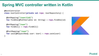 15
@RestController
class UserController(private val repo: UserRepository) {
@GetMapping("/user/{id}")
fun findOne(@PathVariable id: String) = repo.findOne(id)
@GetMapping("/user")
fun findAll() = repo.findAll()
@PostMapping("/user")
fun save(@RequestBody user: User) = repo.save(user)
}
Spring MVC controller written in Kotlin
 