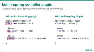 kotlin-spring compiler plugin
Automatically open Spring annotated classes and methods
@SpringBootApplication
open class Application {
@Bean
open fun foo() = Foo()
@Bean
open fun bar(foo: Foo) = Bar(foo)
}
@SpringBootApplication
class Application {
@Bean
fun foo() = Foo()
@Bean
fun bar(foo: Foo) = Bar(foo)
}
Without kotlin-spring plugin With kotlin-spring plugin
17
 
