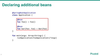 Declaring additional beans
24
@SpringBootApplication
class Application {
@Bean
fun foo() = Foo()
@Bean
fun bar(foo: Foo) = Bar(foo)
}
fun main(args: Array<String>) {
runApplication<FooApplication>(*args)
}
 