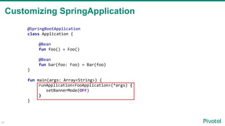 Customizing SpringApplication
25
@SpringBootApplication
class Application {
@Bean
fun foo() = Foo()
@Bean
fun bar(foo: Foo) = Bar(foo)
}
fun main(args: Array<String>) {
runApplication<FooApplication>(*args) {
setBannerMode(OFF)
}
}
 