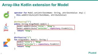 Array-like Kotlin extension for Model
operator fun Model.set(attributeName: String, attributeValue: Any) {
this.addAttribute(attributeName, attributeValue)
}
@GetMapping("/")
public String blog(Model model) {
model.addAttribute("title", "Blog");
model.addAttribute("articles", repository.findAll());
return "blog";
}
@GetMapping("/")
fun blog(model: Model): String {
model["title"] = "Blog"
model["articles"] = repository.findAll()
return "blog"
}
26
 