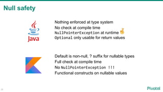 Null safety
28
Nothing enforced at type system
No check at compile time
NullPointerException at runtime
Optional only usable for return values
Default is non-null, ? suffix for nullable types
Full check at compile time
No NullPointerException !!!
Functional constructs on nullable values
 