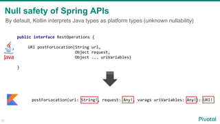 By default, Kotlin interprets Java types as platform types (unknown nullability)
Null safety of Spring APIs
public interface RestOperations {
URI postForLocation(String url,
Object request,
Object ... uriVariables)
}
29
postForLocation(url: String!, request: Any!, varags uriVariables: Any!): URI!
 