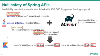 Nullability annotations meta annotated with JSR 305 for generic tooling support
Null safety of Spring APIs
@NonNullApi
package org.springframework.web.client;
public interface RestOperations {
@Nullable
URI postForLocation(String url,
@Nullable Object request,
Object... uriVariables)
}
30
postForLocation(url: String, request: Any?, varargs uriVariables: Any): URI?
freeCompilerArgs =
["-Xjsr305=strict"]
+
 