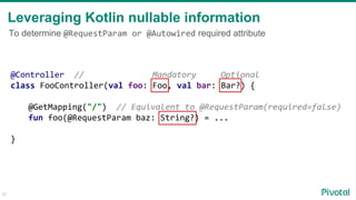 31
@Controller // Mandatory Optional
class FooController(val foo: Foo, val bar: Bar?) {
@GetMapping("/") // Equivalent to @RequestParam(required=false)
fun foo(@RequestParam baz: String?) = ...
}
Leveraging Kotlin nullable information
To determine @RequestParam or @Autowired required attribute
 